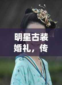 明星古装婚礼，传统与现代完美交融，缔造时代风尚之选